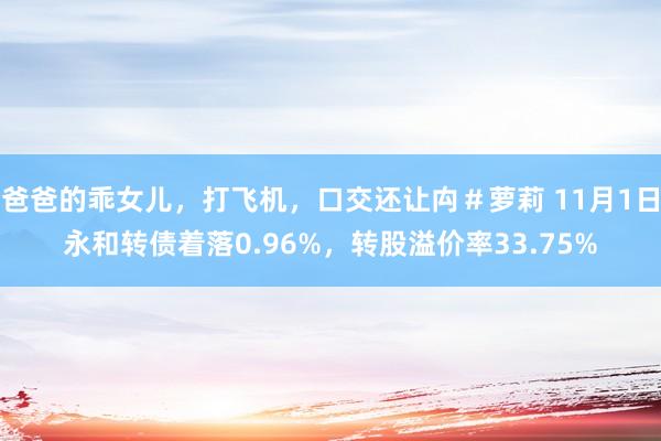 爸爸的乖女儿，打飞机，口交还让禸＃萝莉 11月1日永和转债着落0.96%，转股溢价率33.75%