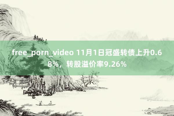 free_porn_video 11月1日冠盛转债上升0.68%，转股溢价率9.26%