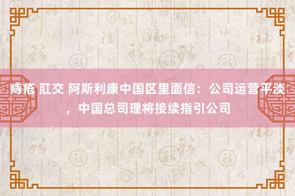 痔疮 肛交 阿斯利康中国区里面信：公司运营平淡，中国总司理将接续指引公司