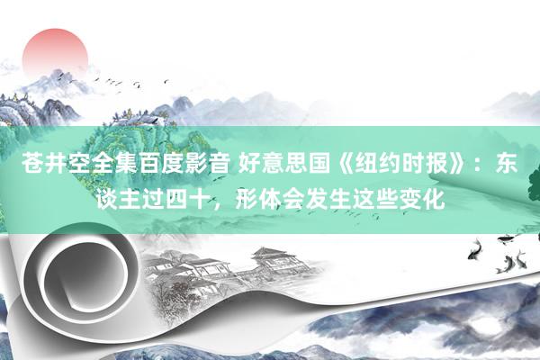 苍井空全集百度影音 好意思国《纽约时报》：东谈主过四十，形体会发生这些变化
