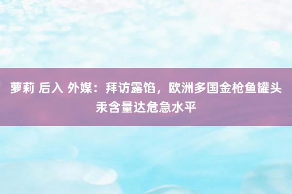 萝莉 后入 外媒：拜访露馅，欧洲多国金枪鱼罐头汞含量达危急水平