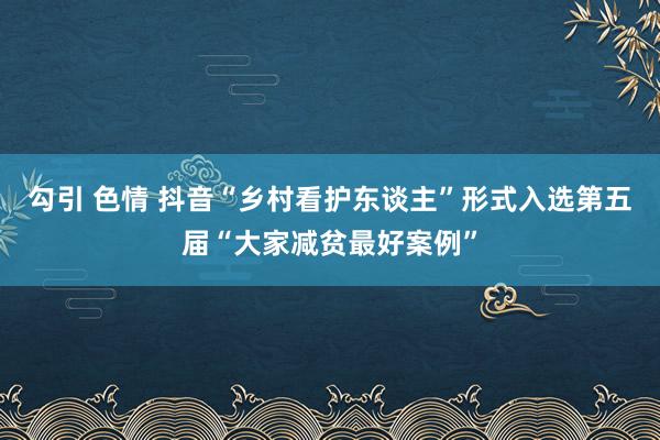 勾引 色情 抖音“乡村看护东谈主”形式入选第五届“大家减贫最好案例”