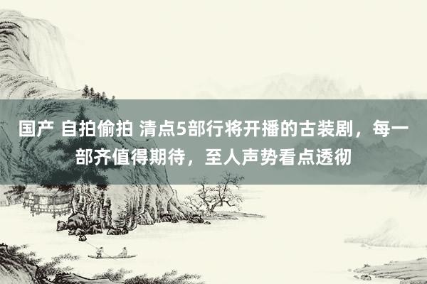 国产 自拍偷拍 清点5部行将开播的古装剧，每一部齐值得期待，至人声势看点透彻