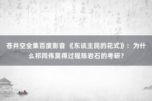 苍井空全集百度影音 《东谈主民的花式》：为什么祁同伟莫得过程陈岩石的考研？
