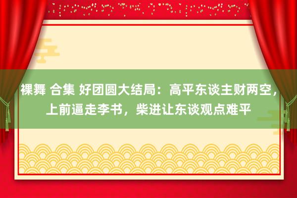 裸舞 合集 好团圆大结局：高平东谈主财两空，上前逼走李书，柴进让东谈观点难平