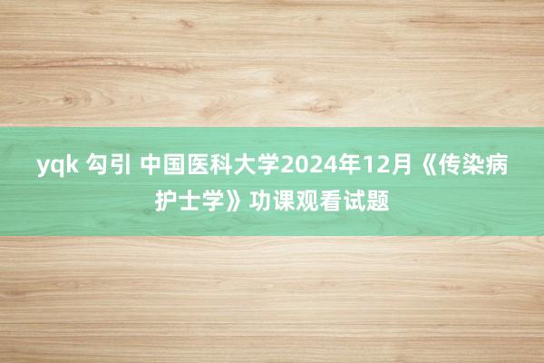yqk 勾引 中国医科大学2024年12月《传染病护士学》功课观看试题