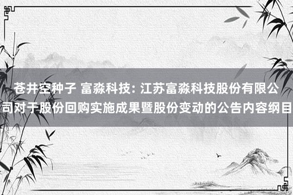 苍井空种子 富淼科技: 江苏富淼科技股份有限公司对于股份回购实施成果暨股份变动的公告内容纲目