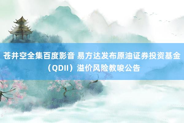 苍井空全集百度影音 易方达发布原油证券投资基金（QDII）溢价风险教唆公告