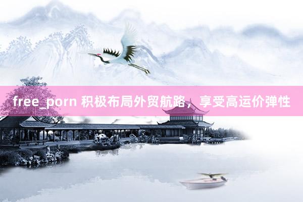 free_porn 积极布局外贸航路,享受高运价弹性
