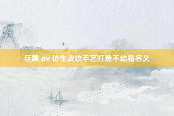 巨屌 av 仿生波纹手艺打造不结霜名义
