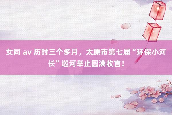 女同 av 历时三个多月，太原市第七届“环保小河长”巡河举止圆满收官！