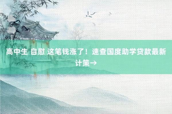 高中生 自慰 这笔钱涨了！速查国度助学贷款最新计策→