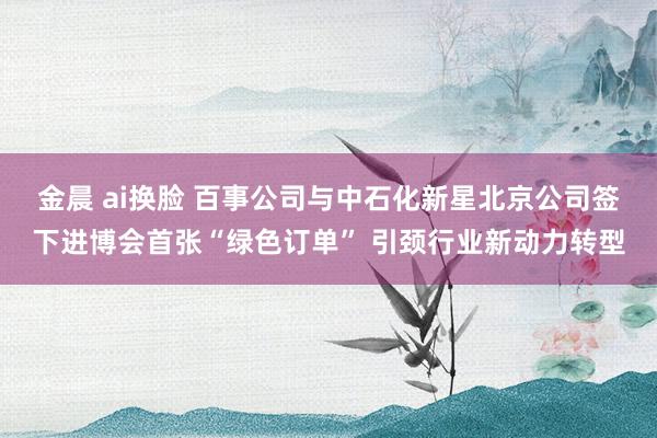 金晨 ai换脸 百事公司与中石化新星北京公司签下进博会首张“绿色订单” 引颈行业新动力转型