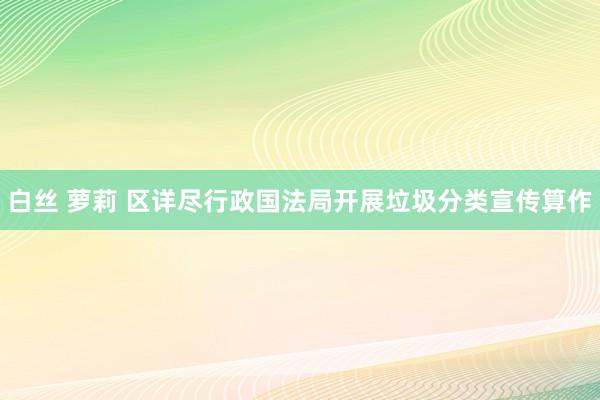 白丝 萝莉 区详尽行政国法局开展垃圾分类宣传算作