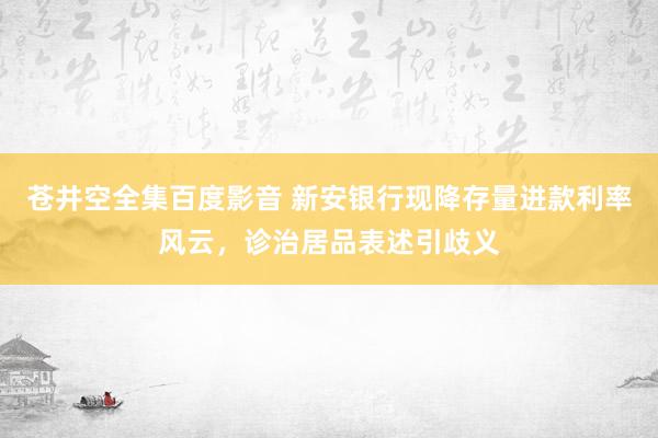 苍井空全集百度影音 新安银行现降存量进款利率风云，诊治居品表述引歧义