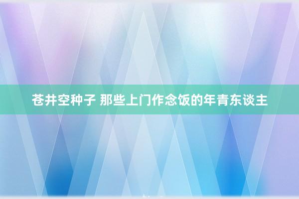 苍井空种子 那些上门作念饭的年青东谈主