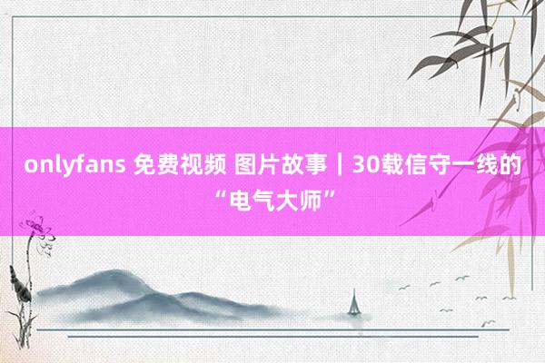 onlyfans 免费视频 图片故事｜30载信守一线的“电气大师”