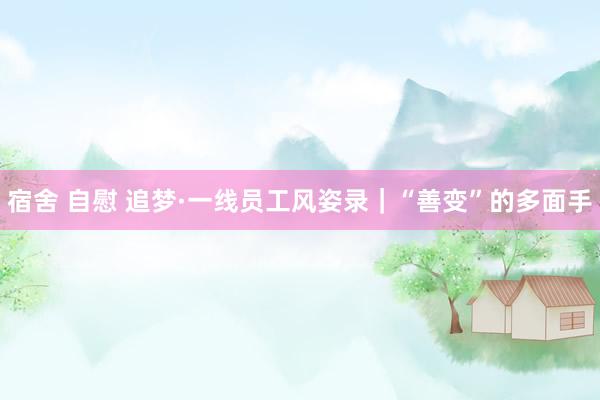 宿舍 自慰 追梦·一线员工风姿录｜“善变”的多面手