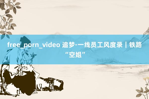 free_porn_video 追梦·一线员工风度录｜铁路“空姐”