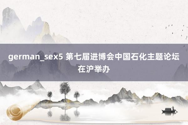 german_sex5 第七届进博会中国石化主题论坛在沪举办