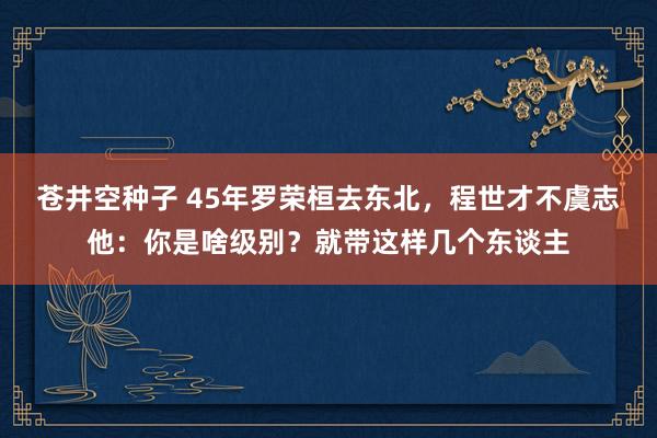 苍井空种子 45年罗荣桓去东北，程世才不虞志他：你是啥级别？就带这样几个东谈主