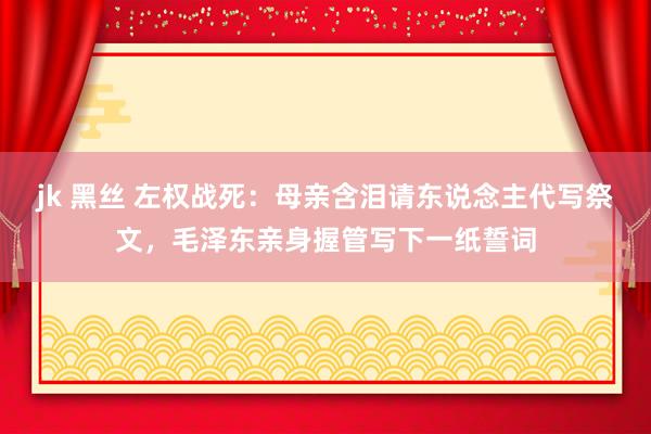 jk 黑丝 左权战死：母亲含泪请东说念主代写祭文，毛泽东亲身握管写下一纸誓词