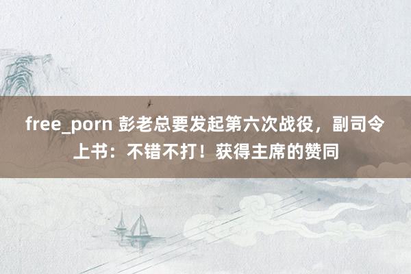 free_porn 彭老总要发起第六次战役，副司令上书：不错不打！获得主席的赞同