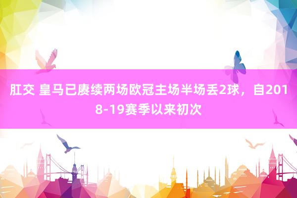肛交 皇马已赓续两场欧冠主场半场丢2球，自2018-19赛季以来初次