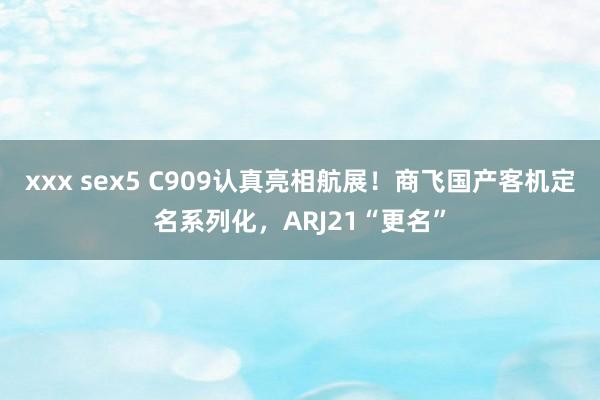 xxx sex5 C909认真亮相航展！商飞国产客机定名系列化，ARJ21“更名”