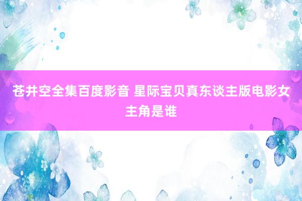 苍井空全集百度影音 星际宝贝真东谈主版电影女主角是谁