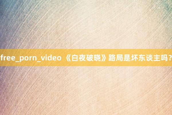free_porn_video 《白夜破晓》路局是坏东谈主吗？