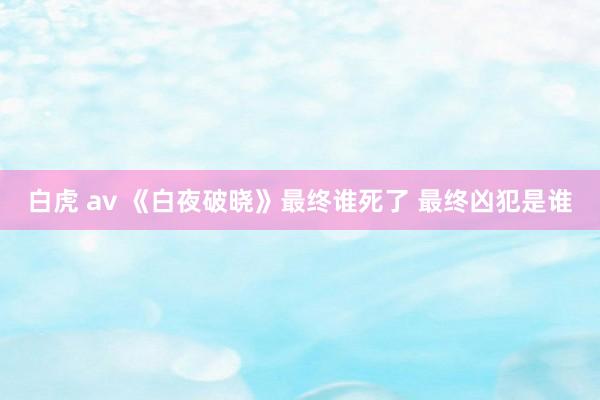 白虎 av 《白夜破晓》最终谁死了 最终凶犯是谁