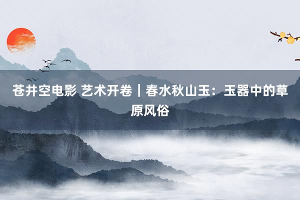苍井空电影 艺术开卷｜春水秋山玉：玉器中的草原风俗