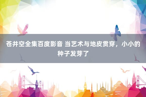 苍井空全集百度影音 当艺术与地皮贯穿，小小的种子发芽了
