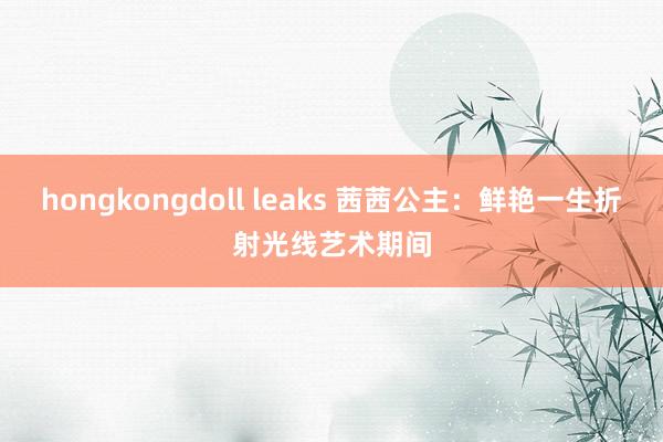 hongkongdoll leaks 茜茜公主：鲜艳一生折射光线艺术期间