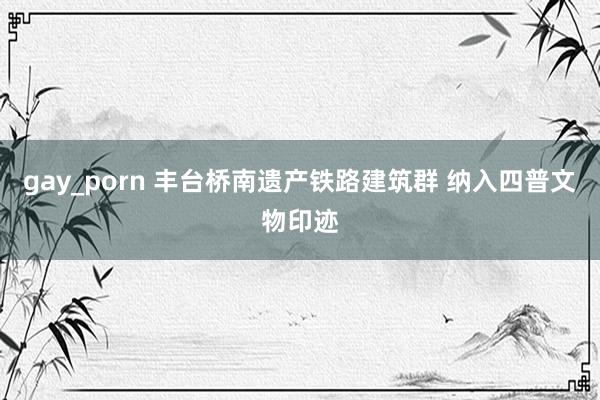 gay_porn 丰台桥南遗产铁路建筑群 纳入四普文物印迹