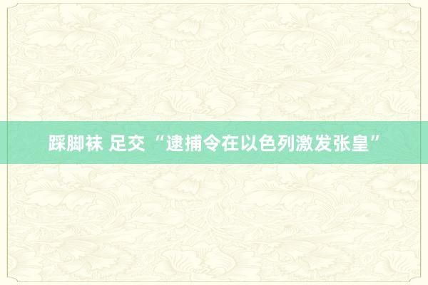踩脚袜 足交 “逮捕令在以色列激发张皇”