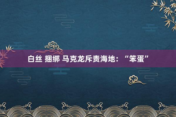 白丝 捆绑 马克龙斥责海地：“笨蛋”