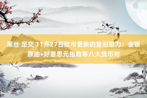黑丝 足交 11月27日欧市更新的复旧阻力：金银原油+好意思元指数等八大货币对