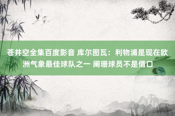 苍井空全集百度影音 库尔图瓦：利物浦是现在欧洲气象最佳球队之一 阑珊球员不是借口