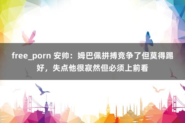 free_porn 安帅：姆巴佩拼搏竞争了但莫得踢好，失点他很寂然但必须上前看