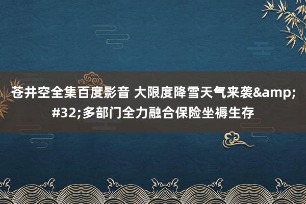 苍井空全集百度影音 大限度降雪天气来袭&#32;多部门全力融合保险坐褥生存