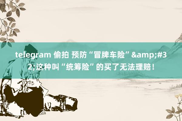telegram 偷拍 预防“冒牌车险”&#32;这种叫“统筹险”的买了无法理赔！