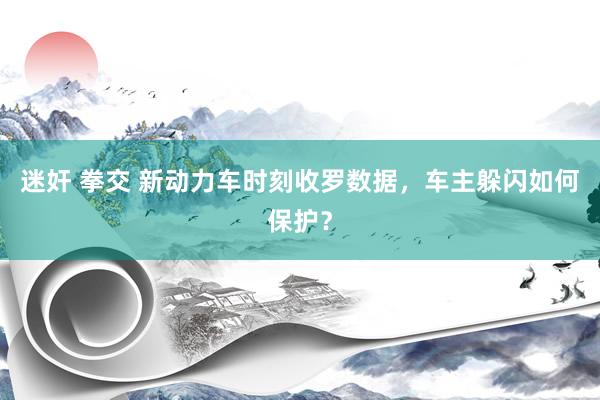 迷奸 拳交 新动力车时刻收罗数据，车主躲闪如何保护？