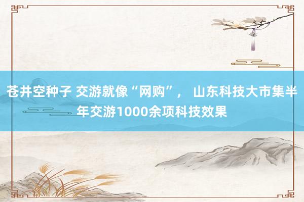 苍井空种子 交游就像“网购”， 山东科技大市集半年交游1000余项科技效果