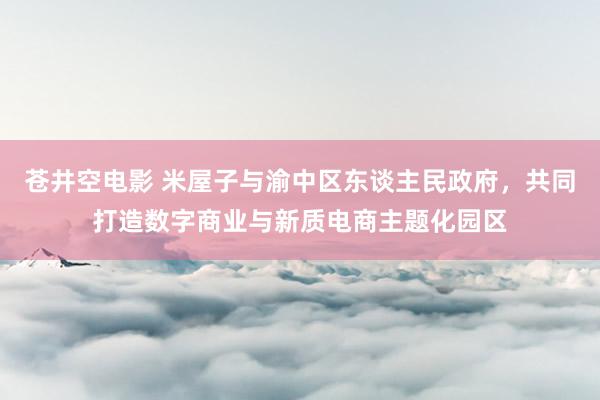 苍井空电影 米屋子与渝中区东谈主民政府，共同打造数字商业与新质电商主题化园区