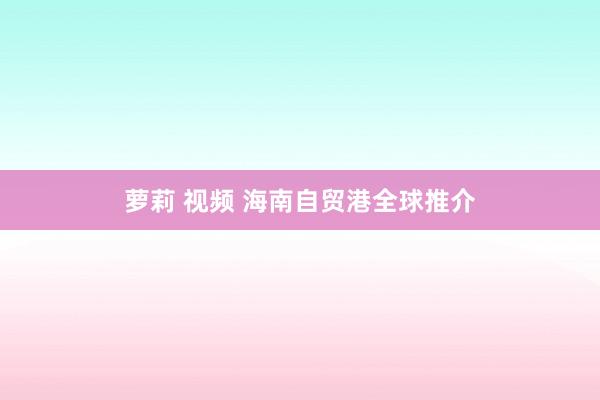 萝莉 视频 海南自贸港全球推介