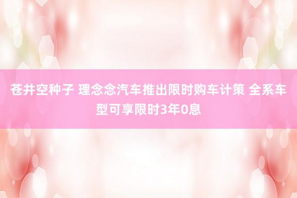 苍井空种子 理念念汽车推出限时购车计策 全系车型可享限时3年0息