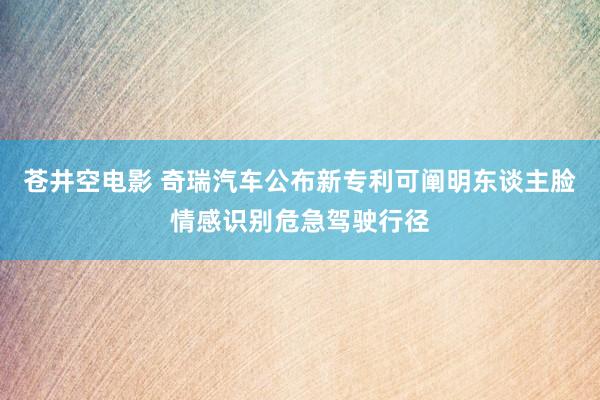 苍井空电影 奇瑞汽车公布新专利可阐明东谈主脸情感识别危急驾驶行径