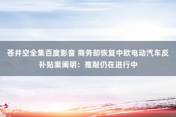 苍井空全集百度影音 商务部恢复中欧电动汽车反补贴案阐明：推敲仍在进行中